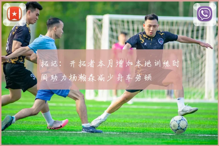 拓记：开拓者本月增加本地训练时间助力杨瀚森减少舟车劳顿
