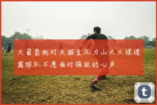 火箭首轮对决掘金压力山大火媒透露球队不愿面对强敌的心声