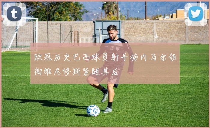 欧冠历史巴西球员射手榜内马尔领衔维尼修斯紧随其后