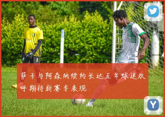 萨卡与阿森纳续约长达五年球迷欢呼期待新赛季表现