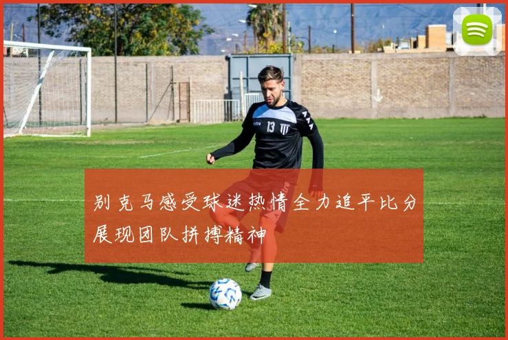 别克马感受球迷热情全力追平比分展现团队拼搏精神