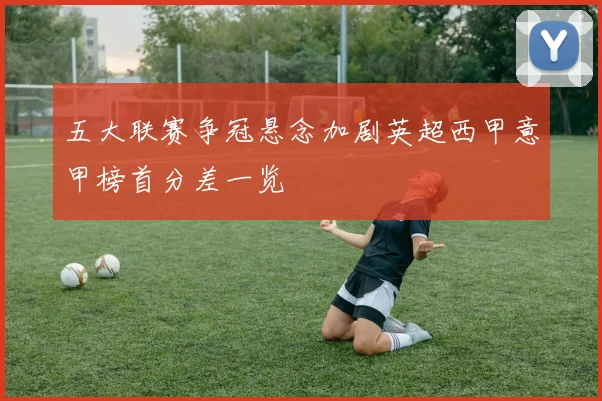 五大联赛争冠悬念加剧英超西甲意甲榜首分差一览