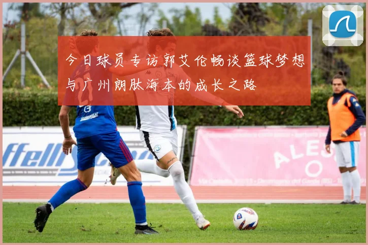 今日球员专访郭艾伦畅谈篮球梦想与广州朗肽海本的成长之路