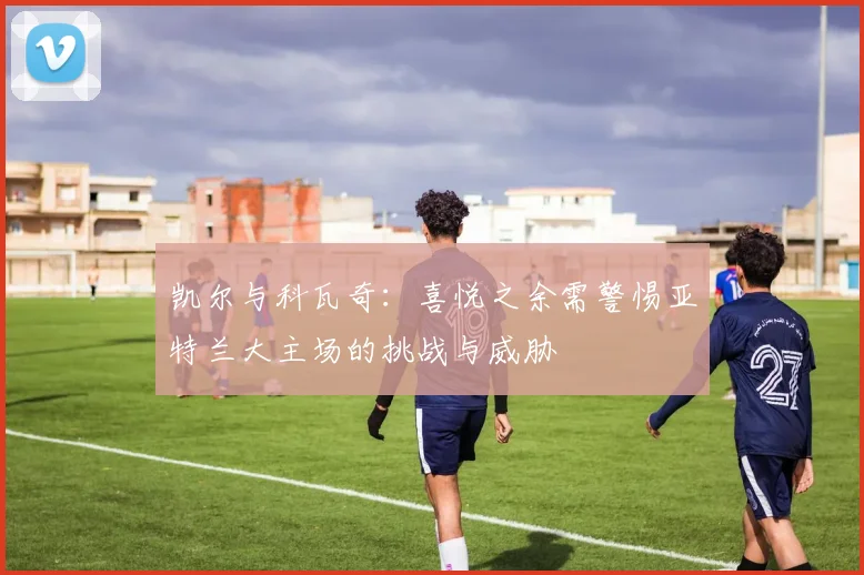凯尔与科瓦奇：喜悦之余需警惕亚特兰大主场的挑战与威胁