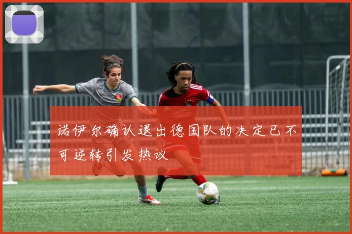诺伊尔确认退出德国队的决定已不可逆转引发热议