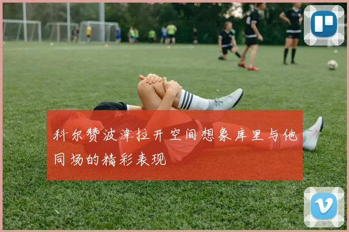 科尔赞波津拉开空间想象库里与他同场的精彩表现