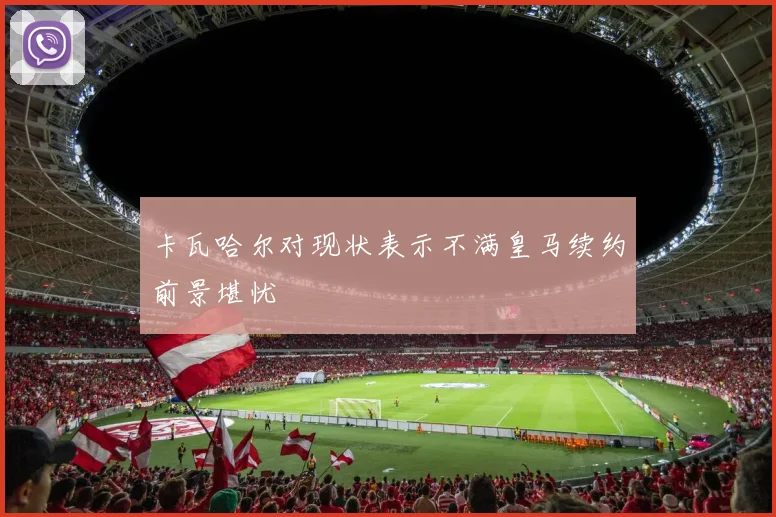 卡瓦哈尔对现状表示不满皇马续约前景堪忧