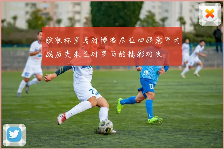 欧联杯罗马对博洛尼亚回顾意甲内战历史米兰对罗马的精彩对决