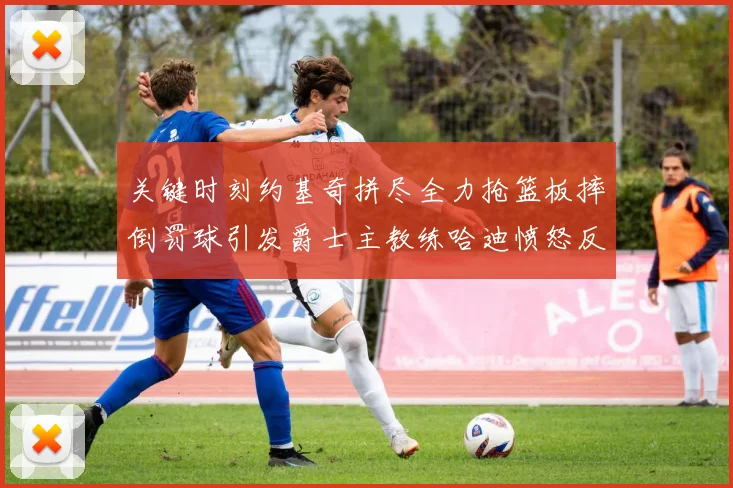 关键时刻约基奇拼尽全力抢篮板摔倒罚球引发爵士主教练哈迪愤怒反应