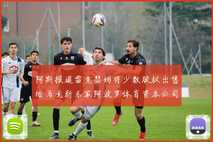 阿斯报道雷克瑟姆将少数股权出售给马竞新东家阿波罗体育资本公司