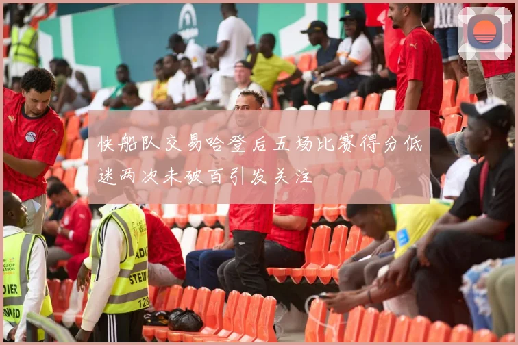 快船队交易哈登后五场比赛得分低迷两次未破百引发关注