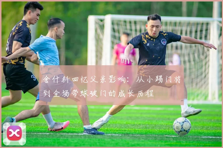 舍什科回忆父亲影响：从小踢门将到全场带球破门的成长历程