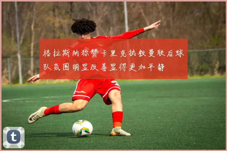 格拉斯纳称赞卡里克执教曼联后球队氛围明显改善显得更加平静
