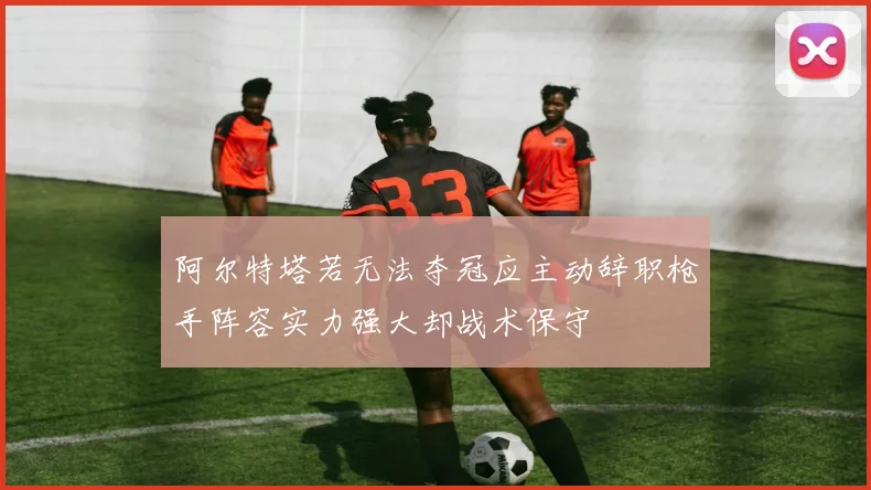 阿尔特塔若无法夺冠应主动辞职枪手阵容实力强大却战术保守