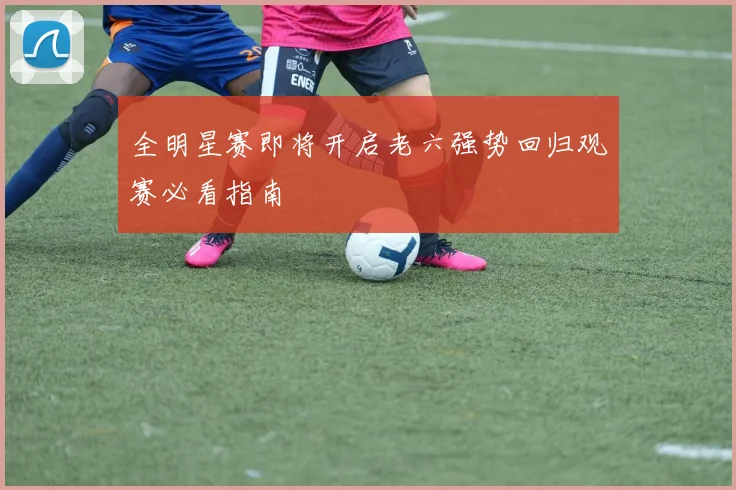 全明星赛即将开启老六强势回归观赛必看指南