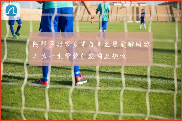 阿耶莎甜蜜分享与库里恩爱瞬间称其为一生挚爱引发网友热议
