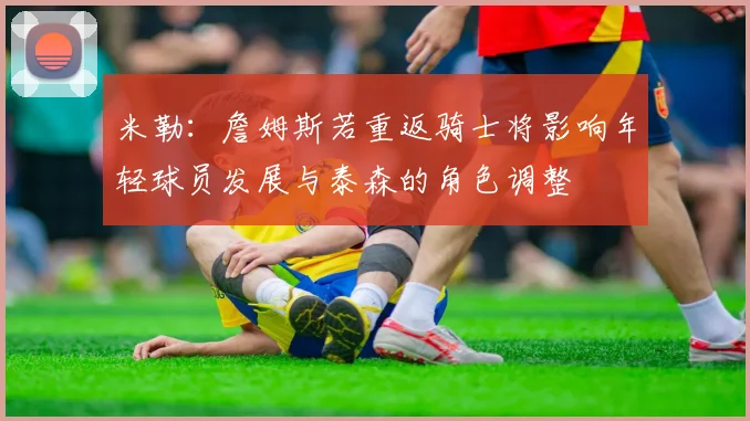 米勒：詹姆斯若重返骑士将影响年轻球员发展与泰森的角色调整