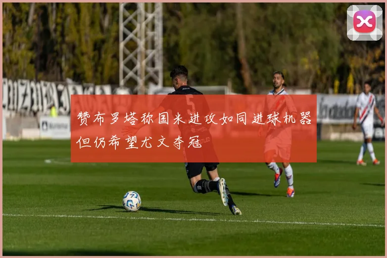 赞布罗塔称国米进攻如同进球机器但仍希望尤文夺冠