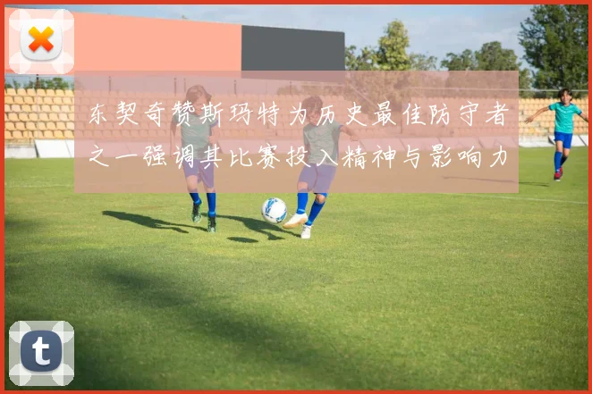 东契奇赞斯玛特为历史最佳防守者之一强调其比赛投入精神与影响力