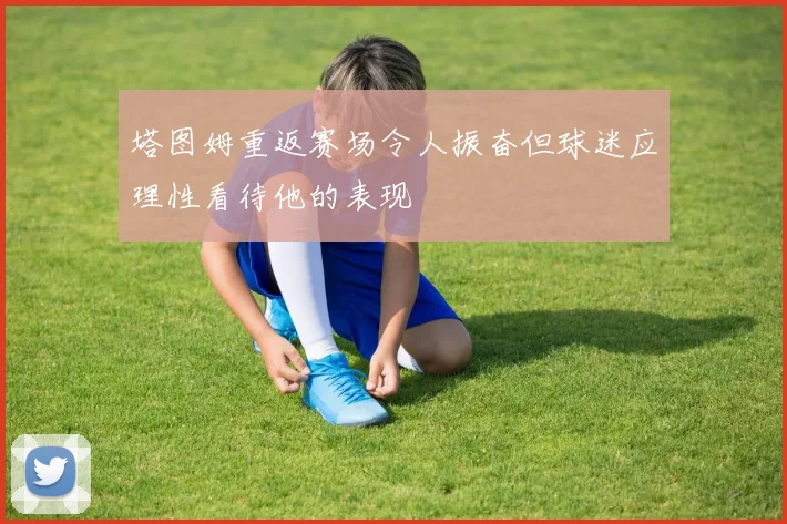 塔图姆重返赛场令人振奋但球迷应理性看待他的表现