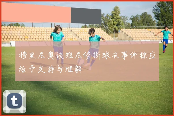 穆里尼奥谈维尼修斯球衣事件称应给予支持与理解