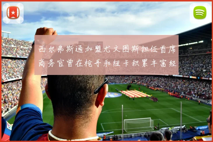 西尔弗斯通加盟尤文图斯担任首席商务官曾在枪手和纽卡积累丰富经验
