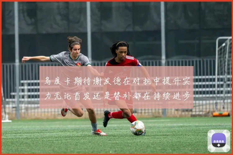 乌度卡期待谢泼德在对抗中提升实力无论首发还是替补都在持续进步