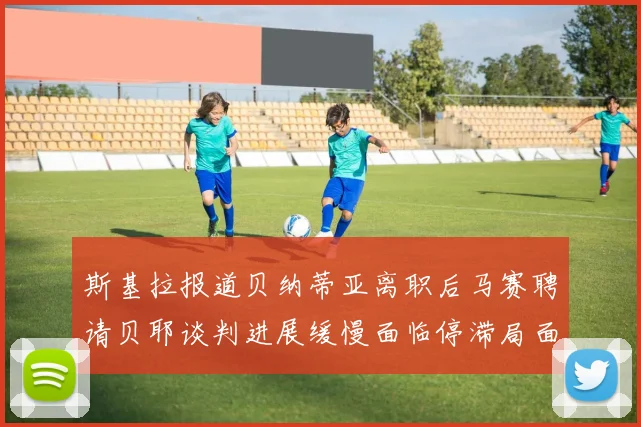 斯基拉报道贝纳蒂亚离职后马赛聘请贝耶谈判进展缓慢面临停滞局面