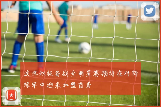 波津积极备战全明星赛期待在对阵绿军中迎来加盟首秀