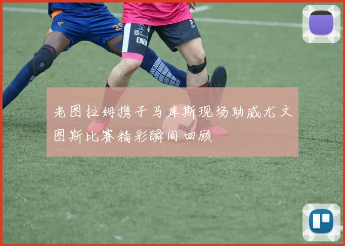 老图拉姆携子马库斯现场助威尤文图斯比赛精彩瞬间回顾