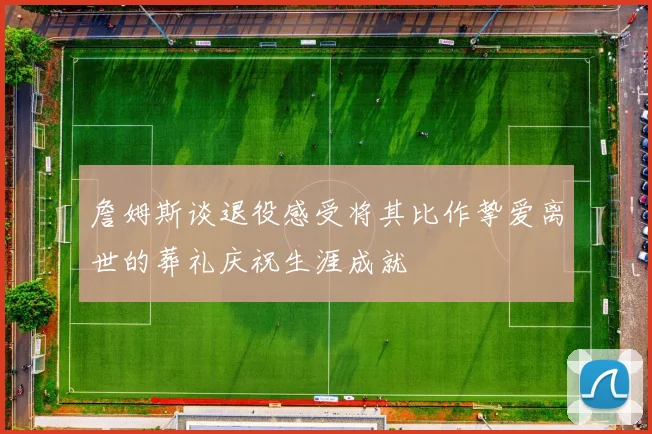 詹姆斯谈退役感受将其比作挚爱离世的葬礼庆祝生涯成就