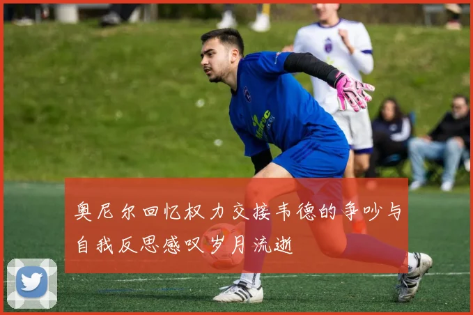 奥尼尔回忆权力交接韦德的争吵与自我反思感叹岁月流逝