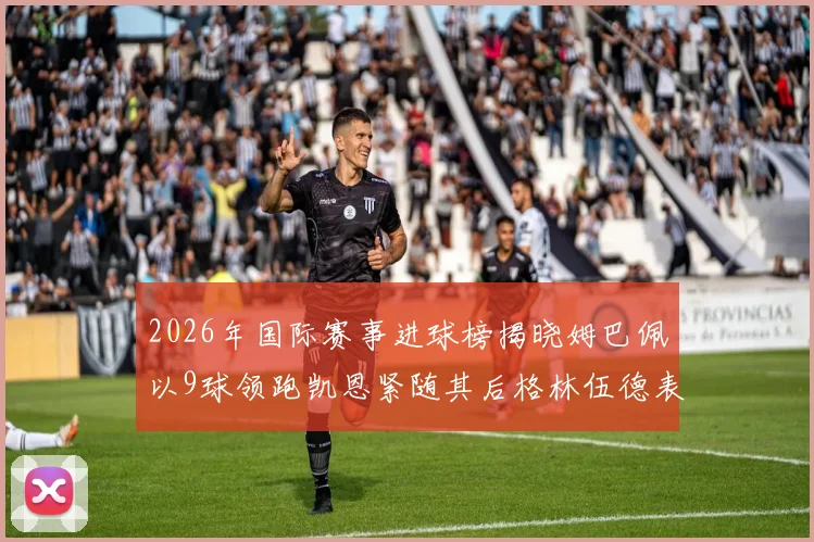 2026年国际赛事进球榜揭晓姆巴佩以9球领跑凯恩紧随其后格林伍德表现出色